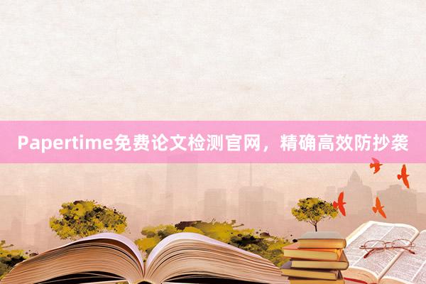Papertime免费论文检测官网，精确高效防抄袭